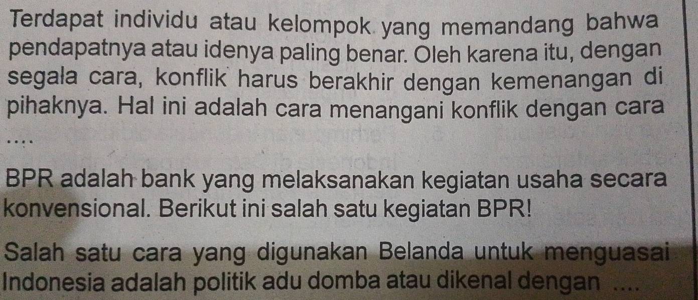 Terdapat individu atau kelompok yang memandang bahwa 
pendapatnya atau idenya paling benar. Oleh karena itu, dengan 
segala cara, konflik harus berakhir dengan kemenangan di 
pihaknya. Hal ini adalah cara menangani konflik dengan cara 
BPR adalah bank yang melaksanakan kegiatan usaha secara 
konvensional. Berikut ini salah satu kegiatan BPR! 
Salah satu cara yang digunakan Belanda untuk menguasai 
Indonesia adalah politik adu domba atau dikenal dengan ....