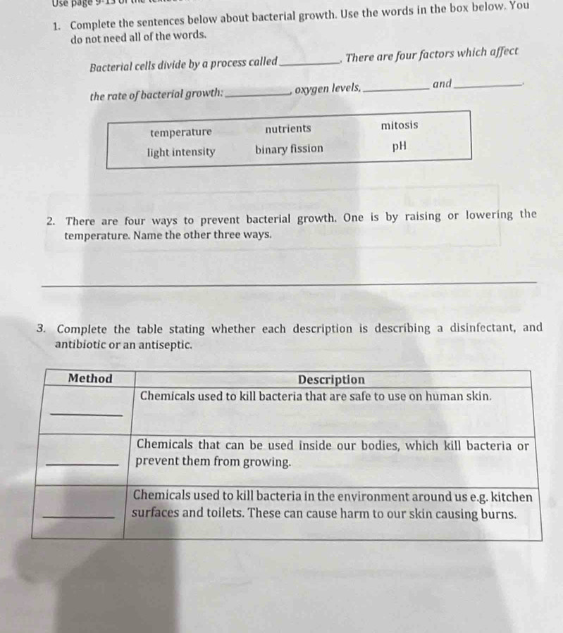 Use pagé 9-1
1. Complete the sentences below about bacterial growth. Use the words in the box below. You
do not need all of the words.
Bacterial cells divide by a process called_ . There are four factors which affect
the rate of bacterial growth: _, oxygen levels,_ and_
temperature nutrients mitosis
light intensity binary fission pH
2. There are four ways to prevent bacterial growth. One is by raising or lowering the
temperature. Name the other three ways.
_
3. Complete the table stating whether each description is describing a disinfectant, and
antibiotic or an antiseptic.