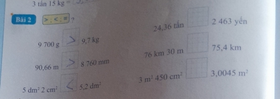 3tan 15kg=
Bài 2 >;
24,36 tấn □ 3
463 yến
9 700 g
9,7 kg
90,66 m 8 760 mm 76 km 30 m □°
75,4 km
3m^2450cm^2 3,0045m^2
5dm^22cm^2 5.2dm^2