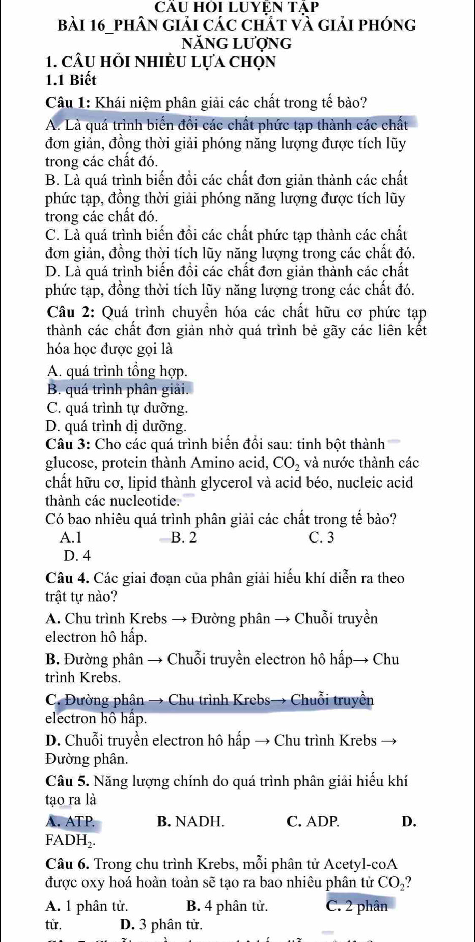 CÂU HÔI LUYEN TẠP
Bài 16_phân giải các chất và giải phóng
năng lượng
1. câu hỏi nhiều lựa chọn
1.1 Biết
Câu 1: Khái niệm phân giải các chất trong tế bào?
A. Là quá trình biến đồi các chất phức tạp thành các chất
đơn giản, đồng thời giải phóng năng lượng được tích lũy
trong các chất đó.
B. Là quá trình biến đồi các chất đơn giản thành các chất
phức tạp, đồng thời giải phóng năng lượng được tích lũy
trong các chất đó.
C. Là quá trình biến đổi các chất phức tạp thành các chất
đơn giản, đồng thời tích lũy năng lượng trong các chất đó.
D. Là quá trình biến đồi các chất đơn giản thành các chất
phức tạp, đồng thời tích lũy năng lượng trong các chất đó.
Câu 2: Quá trình chuyển hóa các chất hữu cơ phức tạp
thành các chất đơn giản nhờ quá trình bẻ gãy các liên kết
hóa học được gọi là
A. quá trình tổng hợp.
B. quá trình phân giải.
C. quá trình tự dưỡng.
D. quá trình dị dưỡng.
Câu 3: Cho các quá trình biến đổi sau: tinh bột thành
glucose, protein thành Amino acid, CO_2 và nước thành các
chất hữu cơ, lipid thành glycerol và acid béo, nucleic acid
thành các nucleotide.
Có bao nhiêu quá trình phân giải các chất trong tế bào?
A.1 B. 2 C. 3
D. 4
Câu 4. Các giai đoạn của phân giải hiếu khí diễn ra theo
trật tự nào?
A. Chu trình Krebs → Đường phân → Chuỗi truyền
electron hô hấp.
B. Đường phân → Chuỗi truyền electron hô hấp→ Chu
trình Krebs.
C. Đường phận → Chu trình Krebs→ Chuỗi truyền
electron hô hấp.
D. Chuỗi truyền electron hô hấp → Chu trình Krebs
Đường phân.
Câu 5. Năng lượng chính do quá trình phân giải hiếu khí
tạo ra là
A. ATP B. NADH. C. ADP. D.
FA DH_2.
Câu 6. Trong chu trình Krebs, mỗi phân tử Acetyl-coA
được oxy hoá hoàn toàn sẽ tạo ra bao nhiêu phân tử CO_2?
A. 1 phân tử. B. 4 phân tử. C. 2 phân
tử. D. 3 phân tử.