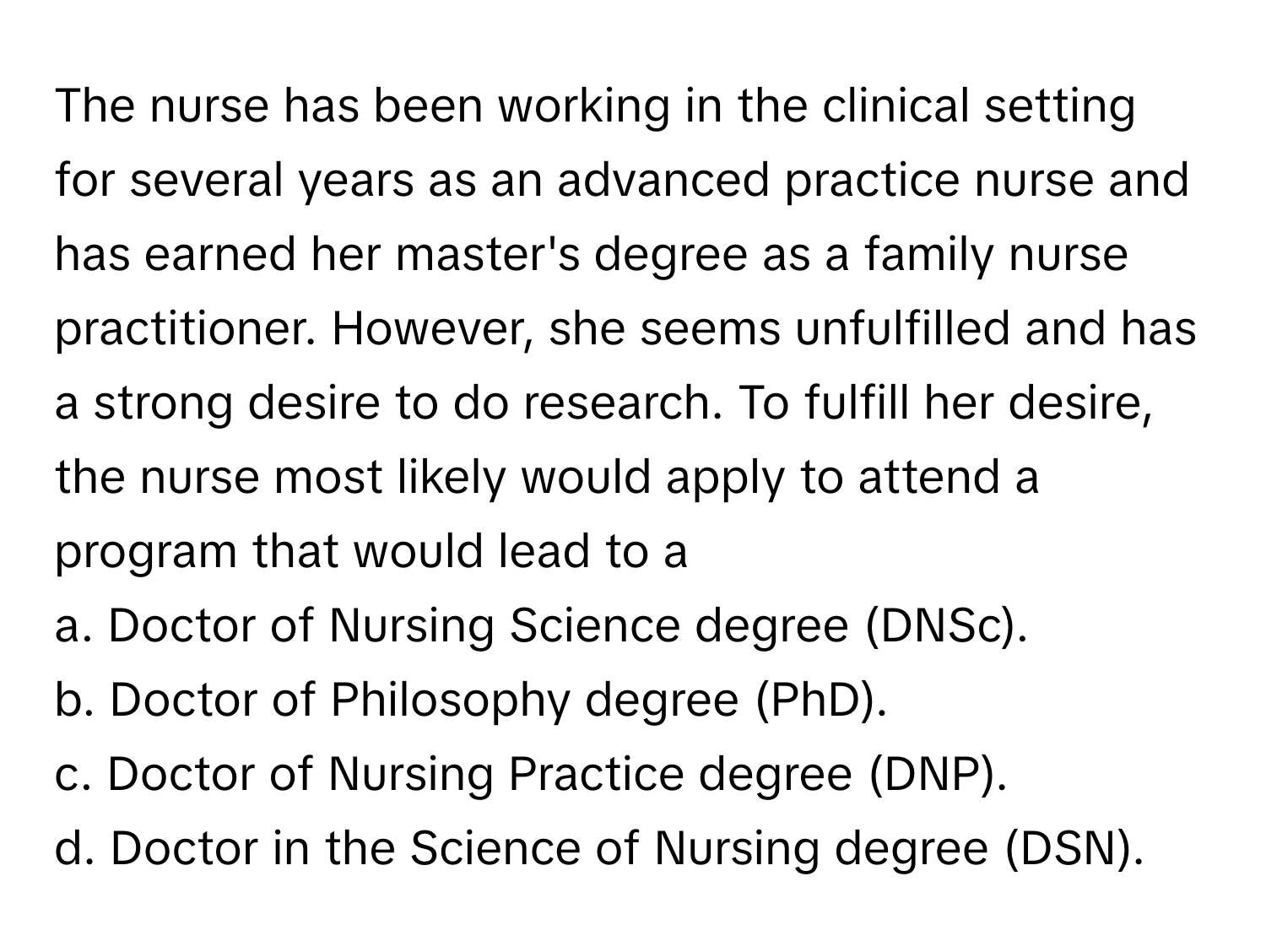 The nurse has been working in the clinical setting for several years as an advanced practice nurse and has earned her master's degree as a family nurse practitioner. However, she seems unfulfilled and has a strong desire to do research. To fulfill her desire, the nurse most likely would apply to attend a program that would lead to a 

a. Doctor of Nursing Science degree (DNSc).
b. Doctor of Philosophy degree (PhD).
c. Doctor of Nursing Practice degree (DNP).
d. Doctor in the Science of Nursing degree (DSN).