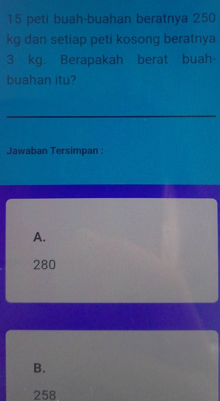 peti buah-buahan beratnya 250
kg dan setiap peti kosong beratnya
3 kg. Berapakah berat buah-
buahan itu?
_
Jawaban Tersimpan :
A.
280
B.
258