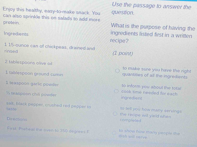 Use the passage to answer the 
Enjoy this healthy, easy-to-make snack. You question. 
can also sprinkle this on salads to add more 
protein. What is the purpose of having the 
Ingredients 
ingredients listed first in a written 
recipe? 
1 15-ounce can of chickpeas, drained and 
rinsed (1 point) 
2 tablespoons olive oil to make sure you have the right 
1 tablespoon ground cumin 
quantities of all the ingredients 
to inform you about the total 
1 teaspoon garlic powder cook time needed for each
½ teaspoon chili powder ingredient 
salt, black pepper, crushed red pepper to to tell you how many servings 
taste 
the recipe will yield when 
Directions 
completed 
to show how many people the 
First: Preheat the oven to 350 degrees F dish will serve