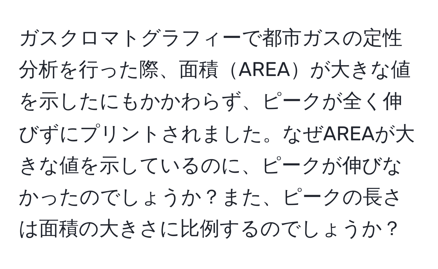 ガスクロマトグラフィーで都市ガスの定性分析を行った際、面積AREAが大きな値を示したにもかかわらず、ピークが全く伸びずにプリントされました。なぜAREAが大きな値を示しているのに、ピークが伸びなかったのでしょうか？また、ピークの長さは面積の大きさに比例するのでしょうか？