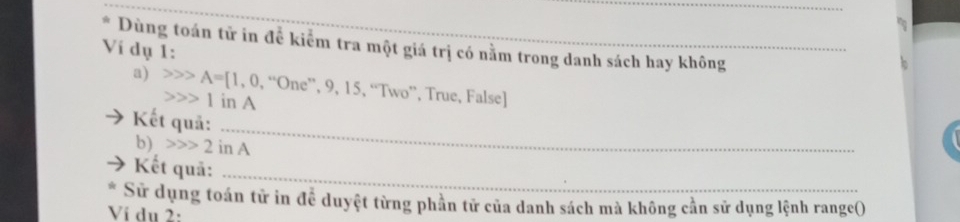 Dùng toán tử in để kiểm tra một giá trị có nằm trong danh sách hay không 
Ví dụ 1: 
_ 
a) A=[1,0,''One'',9,15 1 in A 
5, “Two”, True, False] 
_ 
Kết quả: 
b) 2inA
Kết quả:_ 
Sử dụng toán tử in để duyệt từng phần tử của danh sách mà không cần sử dụng lệnh range() 
Ví du 2: