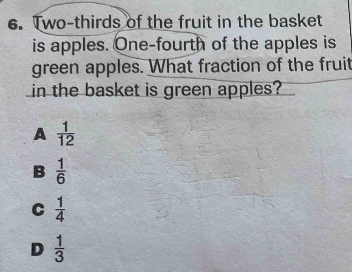 Two-thirds of the fruit in the basket
is apples. One-fourth of the apples is
green apples. What fraction of the fruit
in the basket is green apples?
A  1/12 
B  1/6 
C  1/4 
D  1/3 