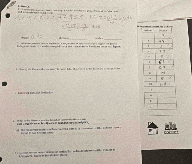 DISTANCE 
1. Find the measures of central tendency. Round to two decimal places. Show all work for mean 
and median to receive full credit 
Dista 
= Mean == _Median ==_ Mode =_ 
2 Which measure of central tendency (mean, median or mode) would you suggest San Jarinto 
College North use to state the average distance that students travel from hume to campas? Explain. 
3. Sperify the five-number summary for your data. Show work for the lower and upper quartiles. 
4. Construct a boxplot for the data 
5 What is the distance you live from San Jacinto North campus?_ 
(use Googie Maps or MapQuest and round to one decimal place) 
a) Use the correct conversion factor method learned in class to convert this distance to yards. 
Round to two decimal places. + Coilège 
b) (Ise the currect conversion factor method learned in class to convert this distance to 
kilometers. Round to two decimal places