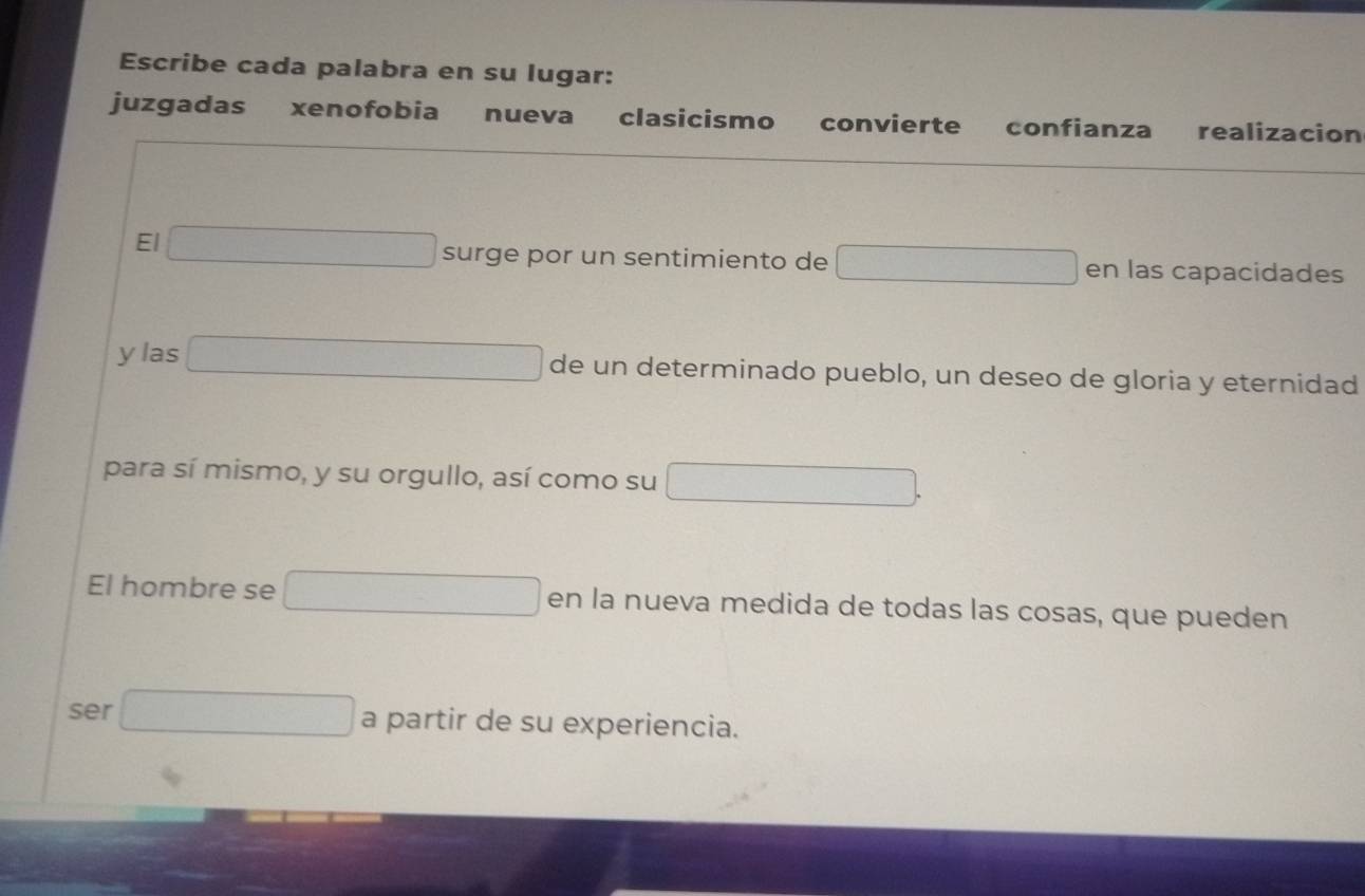 Escribe cada palabra en su lugar: 
juzgadas xenofobia nueva clasicismo convierte confianza realizacion 
frac -10-1-1-1-2
∴ △ ADC
El □ surge por un sentimiento de □ en las capacidades 
y las □ de un determinado pueblo, un deseo de gloria y eternidad 
para sí mismo, y su orgullo, así como su □ . 
El hombre se □ en la nueva medida de todas las cosas, que pueden 
ser □ a partir de su experiencia.