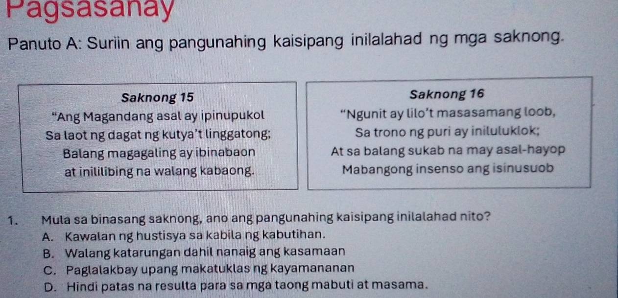 Pagsasanay
Panuto A: Suriin ang pangunahing kaisipang inilalahad ng mga saknong.
Saknong 15 Saknong 16
“Ang Magandang asal ay ipinupukol “Ngunit ay lilo’t masasamang loob,
Sa laot ng dagat ng kutya’t linggatong; Sa trono ng puri ay iniluluklok;
Balang magagaling ay ibinabaon At sa balang sukab na may asal-hayop
at inililibing na walang kabaong. Mabangong insenso ang isinusuob
1. Mula sa binasang saknong, ano ang pangunahing kaisipang inilalahad nito?
A. Kawalan ng hustisya sa kabila ng kabutihan.
B. Walang katarungan dahil nanaig ang kasamaan
C. Paglalakbay upang makatuklas ng kayamananan
D. Hindi patas na resulta para sa mga taong mabuti at masama.