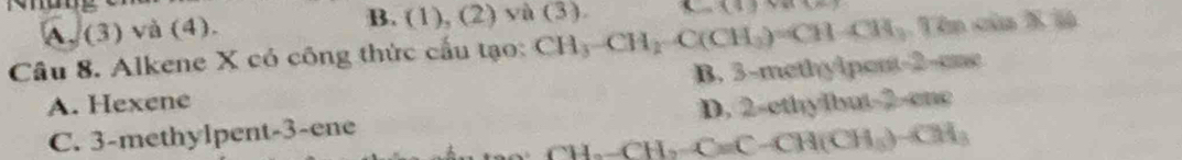 A. (3) và (4). B. (1),(2) yà (3). C=(4)+(1)
Câu 8. Alkene X có công thức cấu tạo: CH_3-CH_2-C(CH_3)=CH-CH_3 Uên của X ià
A. Hexene B. 3 -methylpent- 2 -ane
C. 3 -methylpent -3 -ene D. 2 -ethylbut -2 -enc
CH-CH= C=C-CH(CH_3)-CH_3