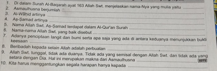 Di dalam Surah Al-Baqarah ayat 163 Allah Swt. menjelaskan nama-Nya yang mulia yaitu_ 
_ 
2. Asmaulhusna berjumlah 
3. Al-Wāḥid artinya 
_ 
_ 
4. Aş-Şamad artinya 
5. Nama Allah Swt. Aş-Şamad terdapat dalam Al-Qur'an Surah_ 
6. Nama-nama Allah Swt. yang baik disebut_ 
7. Adanya penciptaan langit dan bumi serta apa saja yang ada di antara keduanya menunjukkan bukti 
keesaan_ 
8. Beribadah kepada selain Allah adalah perbuatan_ 
9. Allah Swt. tunggal, tidak ada duanya. Tidak ada yang semisal dengan Allah Swt. dan tidak ada yang 
setara dengan Dia. Hal ini merupakan makna dari Asmaulhusna _HOTS 
10. Kita harus menggantungkan segala harapan hanya kepada_