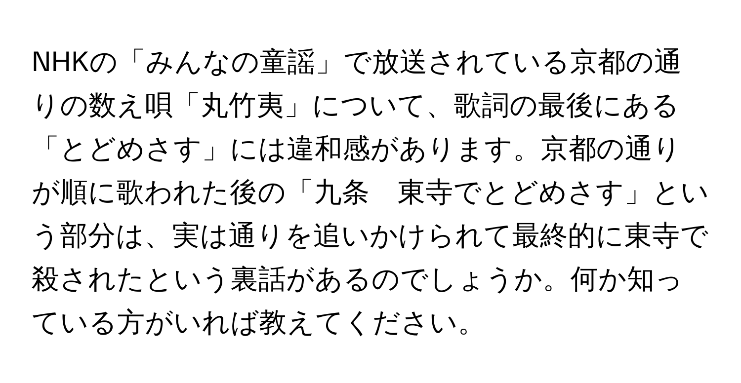 NHKの「みんなの童謡」で放送されている京都の通りの数え唄「丸竹夷」について、歌詞の最後にある「とどめさす」には違和感があります。京都の通りが順に歌われた後の「九条　東寺でとどめさす」という部分は、実は通りを追いかけられて最終的に東寺で殺されたという裏話があるのでしょうか。何か知っている方がいれば教えてください。