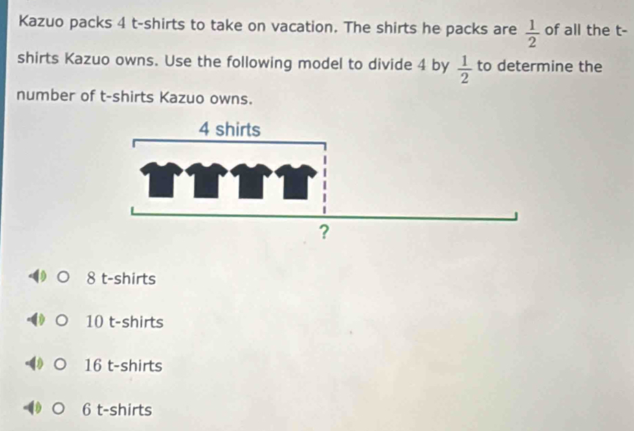 Kazuo packs 4 t-shirts to take on vacation. The shirts he packs are  1/2  of all the t-
shirts Kazuo owns. Use the following model to divide 4 by to determine the
 1/2 
number of t-shirts Kazuo owns.
8 t-shirts
10 t-shirts
16 t-shirts
6 t-shirts