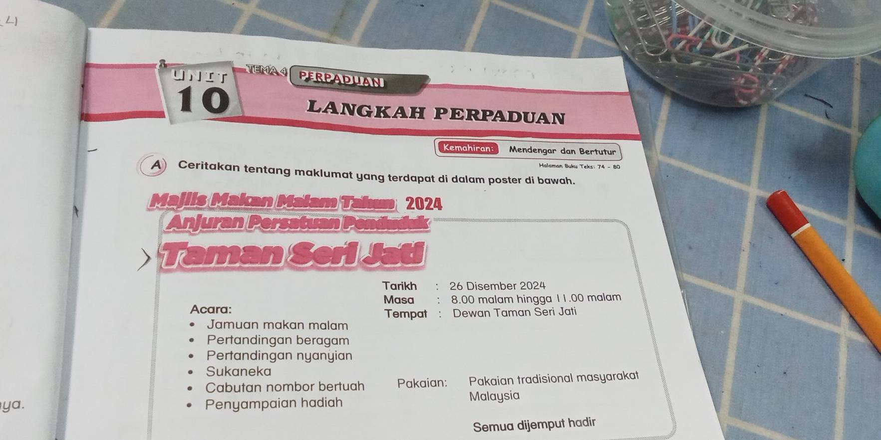 TEMAA PERPADUAN 
Unit 
10 
LANGKAH PERPADUAN 
Kemahiran: Mendengar dan Bertutur 
Halaman Buku Teks: 74 - 80
A) Ceritakan tentang maklumat yang terdapat di dalam poster di bawah. 
Majils Makan Malam Tahum 2024
Anjuran Persatuan Pend 
) Taman Seri Jati 
Tarikh : 26 Disember 2024 
Masa 8.00 malam hingga 11.00 malam 
Acara: Tempat : Dewan Taman Seri Jati 
Jamuan makan malam 
Pertandingan beragam 
Pertandingan nyanyian 
Sukaneka 
Cabutan nombor bertuah Pakaian: Pakaian tradisional masyarakat 
ya. Penyampaian hadiah Malaysia 
Semua dijemput hadir