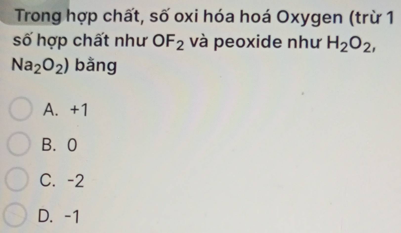 Trong hợp chất, số oxi hóa hoá Oxygen (trừ 1
số hợp chất như OF_2 và peoxide như H_2O_2,
Na_2O_2) bằng
A. +1
B. 0
C. -2
D. -1