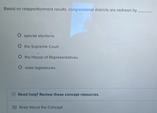 Based on reapportionment results, congressional districts are redrawn by _.
special elections
the Supreme Court
the House of Representatives
state legislatures
Need help? Review these concept resources.
a Read About the Concept