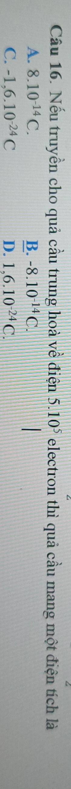 Nếu truyền cho quả cầu trung hoà về điện 5.10^5 electron thì quả cầu mang một điện tích là
A. 8.10^(-14)C. B. -8.10^(-14)C.
C. -1,6.10^(-24)C D. 1,6.10^(-24)C.