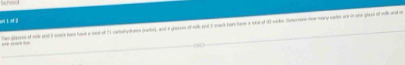 Scheol 
un1 of 2
Tws glasses of milk and 3 sneck tars have a toeal of 71 carbohydures (carbs), and 4 glasses of eak and 2 snack hars have a toral of 12 carbs. Deternmine Row many carbs are in one glass of milk and in nee snack her