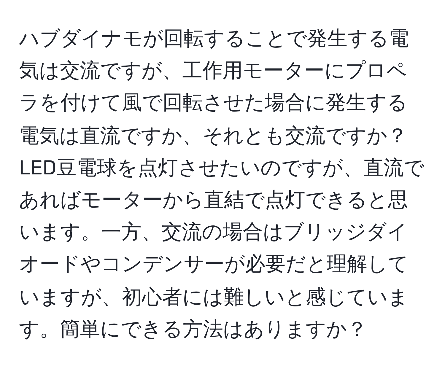 ハブダイナモが回転することで発生する電気は交流ですが、工作用モーターにプロペラを付けて風で回転させた場合に発生する電気は直流ですか、それとも交流ですか？LED豆電球を点灯させたいのですが、直流であればモーターから直結で点灯できると思います。一方、交流の場合はブリッジダイオードやコンデンサーが必要だと理解していますが、初心者には難しいと感じています。簡単にできる方法はありますか？