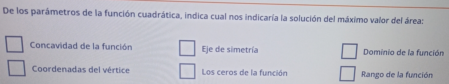 De los parámetros de la función cuadrática, indica cual nos indicaría la solución del máximo valor del área:
Concavidad de la función Eje de simetría Dominio de la función
Coordenadas del vértice Los ceros de la función Rango de la función