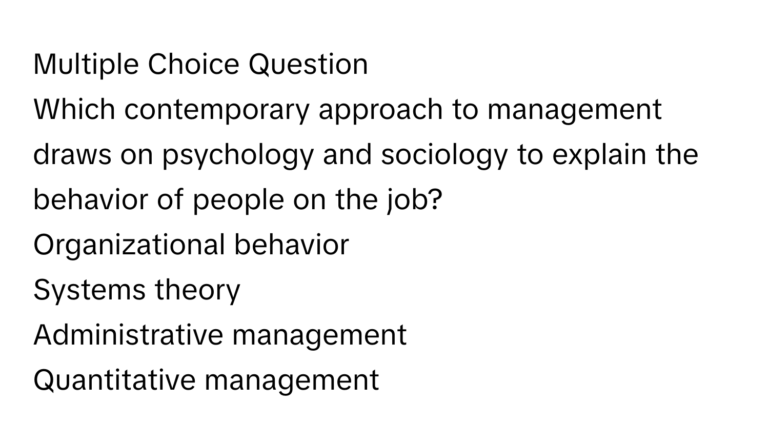 Question
Which contemporary approach to management draws on psychology and sociology to explain the behavior of people on the job?
Organizational behavior
Systems theory
Administrative management
Quantitative management