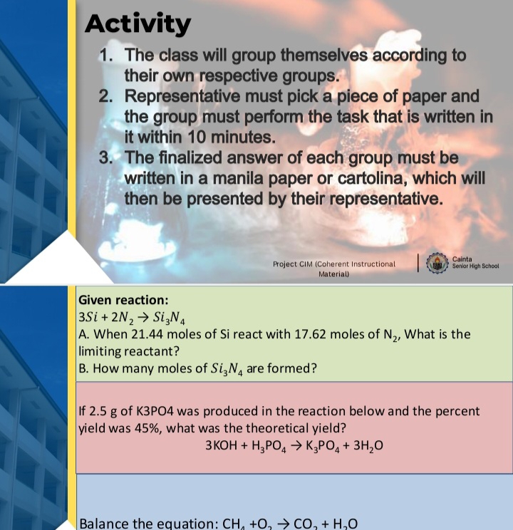 Activity 
1. The class will group themselves according to 
their own respective groups. 
2. Representative must pick a piece of paper and 
the group must perform the task that is written in 
it within 10 minutes. 
3. The finalized answer of each group must be 
written in a manila paper or cartolina, which will 
then be presented by their representative. 
Project CIM (Coherent Instructional Senior High School Cainta 
Material) 
Given reaction:
3Si+2N_2to Si_3N_4
A. When 21.44 moles of Si react with 17.62 moles of N_2 , What is the 
limiting reactant? 
B. How many moles of Si_3N_4 are formed? 
If 2.5 g of K3PO4 was produced in the reaction below and the percent 
yield was 45%, what was the theoretical yield?
3KOH+H_3PO_4to K_3PO_4+3H_2O
Balance the equation: CH_4+O_2to CO_2+H_2O