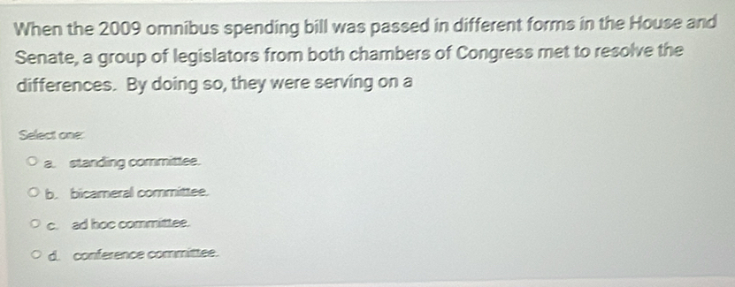 When the 2009 omnibus spending bill was passed in different forms in the House and
Senate, a group of legislators from both chambers of Congress met to resolve the
differences. By doing so, they were serving on a
Select one:
a. standing committee.
b. bicameral committee.
c. ad hoc committee.
d. conference committee.