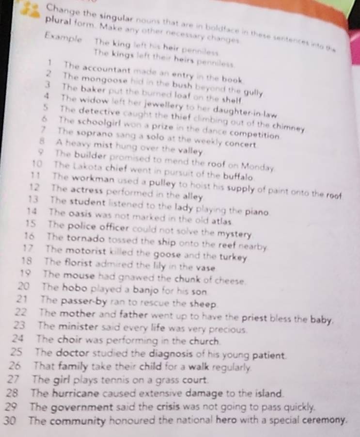 Change the singular nouns that are in boldface in these sentences into the 
plural form. Make any other necessary changes 
Example The king left his heir penniless 
The kings left their heirs penniless 
1 The accountant made an entry in the book 
2 The mongoose hid in the bush beyond the gully 
3 The baker put the burned loaf on the shelf 
4 The widow left her jewellery to her daughter-in-law 
S The detective caught the thief climbing out of the chimney 
6 The schoolgirl won a prize in the dance competition 
7 The soprano sang a solo at the weekly concert 
8 A heavy mist hung over the valley 
9 The builder promised to mend the roof on Monday. 
10 The Lakota chief went in pursuit of the buffalo. 
11 The workman used a pulley to hoist his supply of paint onto the roof 
12 The actress performed in the alley 
13 The student listened to the lady playing the piano 
14 The oasis was not marked in the old atlas 
15 The police officer could not solve the mystery 
16 The tornado tossed the ship onto the reef nearby. 
17 The motorist killed the goose and the turkey 
18 The florist admired the lily in the vase 
19 The mouse had gnawed the chunk of cheese. 
20 The hobo played a banjo for his son 
21 The passer-by ran to rescue the sheep. 
22 The mother and father went up to have the priest bless the baby. 
23 The minister said every life was very precious. 
24 The choir was performing in the church. 
25 The doctor studied the diagnosis of his young patient. 
26 That family take their child for a walk regularly. 
27 The girl plays tennis on a grass court. 
28 The hurricane caused extensive damage to the island. 
29 The government said the crisis was not going to pass quickly. 
30 The community honoured the national hero with a special ceremony.