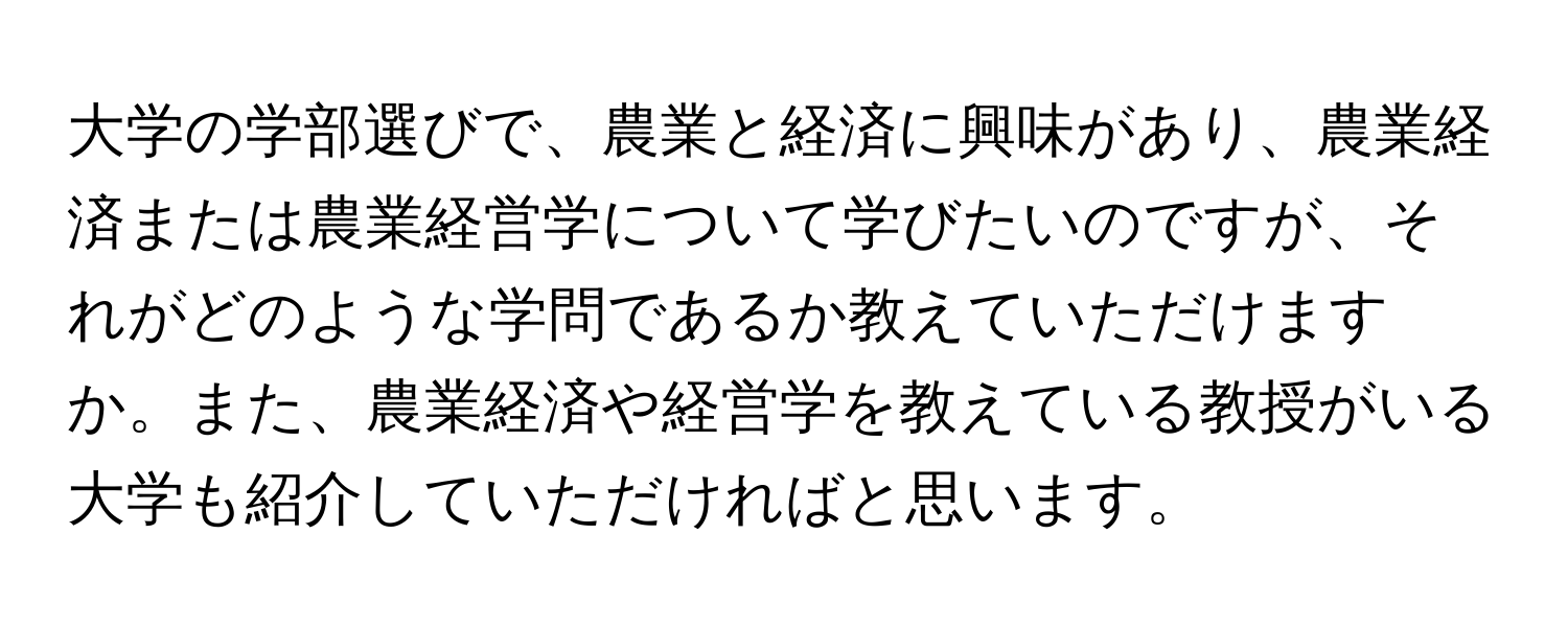 大学の学部選びで、農業と経済に興味があり、農業経済または農業経営学について学びたいのですが、それがどのような学問であるか教えていただけますか。また、農業経済や経営学を教えている教授がいる大学も紹介していただければと思います。