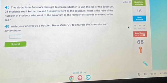 Questions 
Video ® awered 
)) The students in Andrew's class got to choose whether to visit the zoo or the aquarium.
24 students went to the zoo and 3 students went to the aquarium. What is the ratio of the 16 Time 
number of students who went to the aquarium to the number of students who went to the 
zoo? elapsed 
Write your answer as a fraction. Use a slash ( / ) to separate the numerator and 00 
denominator SmartScore 
out of 190 D 
Submit
68
Work it out 
0ct 15 9:33 US