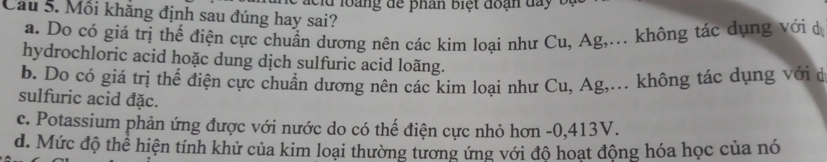 ac l d loàng dể phân biệt đoạn da y t
Cầu 5. Mồi khăng định sau đúng hay sai?
a. Do có giá trị thế điện cực chuẩn dương nên các kim loại như Cu, Ag,... không tác dụng với d
hydrochloric acid hoặc dung dịch sulfuric acid loãng.
b. Do có giá trị thế điện cực chuẩn dương nên các kim loại như Cu, Ag,... không tác dụng với đ
sulfuric acid đặc.
c. Potassium phản ứng được với nước do có thế điện cực nhỏ hơn -0, 413V.
d. Mức độ thể hiện tính khử của kim loại thường tương ứng với đô hoạt động hóa học của nó