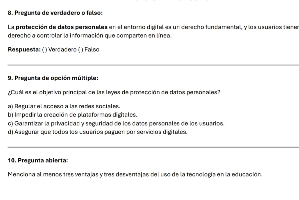 Pregunta de verdadero o falso:
La protección de datos personales en el entorno digital es un derecho fundamental, y los usuarios tiener
derecho a controlar la información que comparten en línea.
Respuesta: ( ) Verdadero ( ) Falso
_
9. Pregunta de opción múltiple:
¿Cuál es el objetivo principal de las leyes de protección de datos personales?
a) Regular el acceso a las redes sociales.
b) Impedir la creación de plataformas digitales.
c) Garantizar la privacidad y seguridad de los datos personales de los usuarios.
d) Asegurar que todos los usuarios paguen por servicios digitales.
_
10. Pregunta abierta:
Menciona al menos tres ventajas y tres desventajas del uso de la tecnología en la educación.