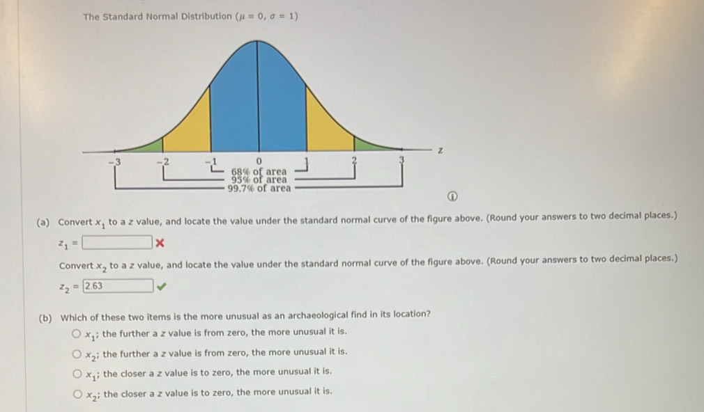 The Standard Normal Distribution (mu =0,sigma =1)
(a) Convert x_1 to a z value, and locate the value under the standard normal curve of the figure above. (Round your answers to two decimal places.)
z_1=□ *
Convert x_2 to a z value, and locate the value under the standard normal curve of the figure above. (Round your answers to two decimal places.)
z_2=2.63 □ 
(b) Which of these two items is the more unusual as an archaeological find in its location?
x_1; the further a z value is from zero, the more unusual it is.
x_2; the further a z value is from zero, the more unusual it is.
x_1; the closer a z value is to zero, the more unusual it is.
x_2; the closer a z value is to zero, the more unusual it is.