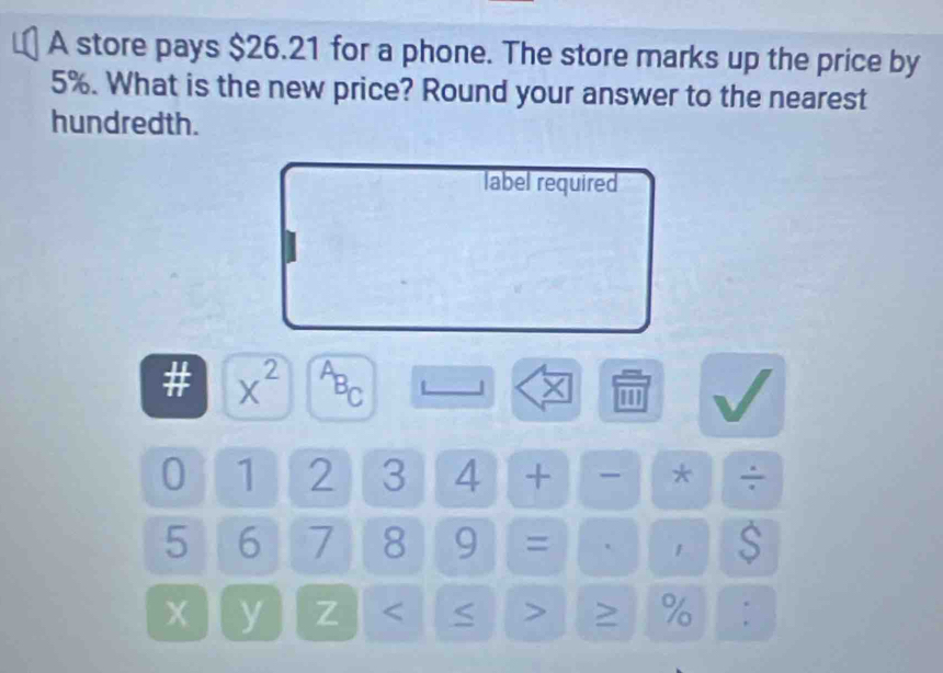 A store pays $26.21 for a phone. The store marks up the price by
5%. What is the new price? Round your answer to the nearest 
hundredth. 
label required
x^(2^AB_C)
X
0 1 2 3 4 + - * ÷
5 6 7 8 9 = ` 1 S
y Z < < > > %