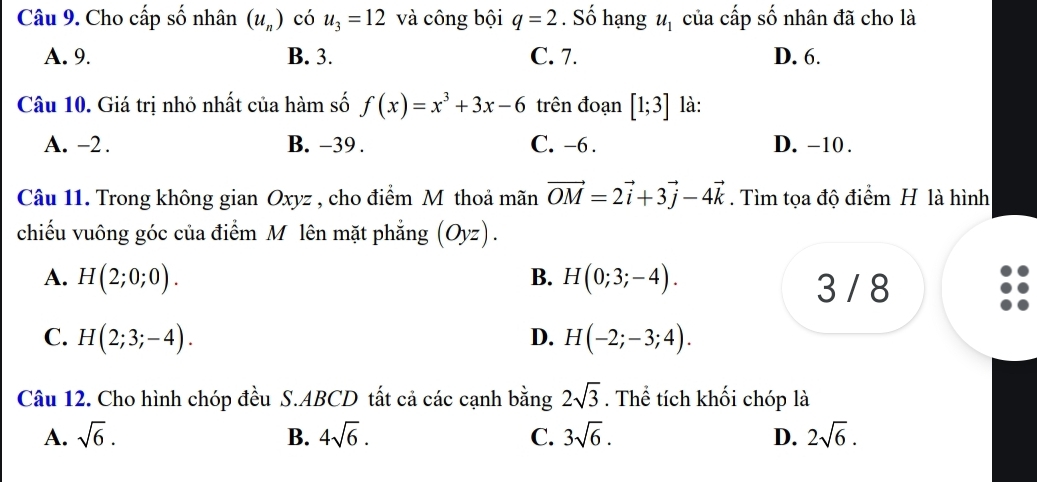 Cho cấp số nhân (u_n) có u_3=12 và công bội q=2. Số hạng u_1 của cấp số nhân đã cho là
A. 9. B. 3. C. 7. D. 6.
Câu 10. Giá trị nhỏ nhất của hàm số f(x)=x^3+3x-6 trên đoạn [1;3] là:
A. -2. B. -39. C. -6. D. -10.
Câu 11. Trong không gian Oxyz , cho điểm M thoả mãn vector OM=2vector i+3vector j-4vector k. Tìm tọa độ điểm H là hình
chiếu vuông góc của điểm Mô lên mặt phẳng (Oyz).
A. H(2;0;0). B. H(0;3;-4). 
3 / 8
C. H(2;3;-4). D. H(-2;-3;4). 
Câu 12. Cho hình chóp đều S. ABCD tất cả các cạnh bằng 2sqrt(3). Thể tích khối chóp là
A. sqrt(6). B. 4sqrt(6). C. 3sqrt(6). D. 2sqrt(6).