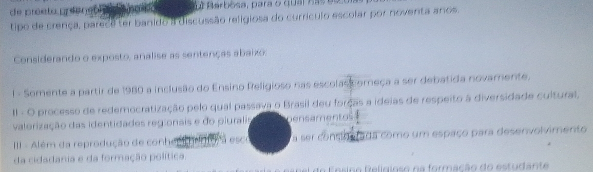 de prento preeneo ul Barbosa, para o quai has esco 
tipo de crença, parece ter banido a discussão religiosa do currículo escolar por noventa anos. 
Considerando o exposto, analise as sentenças abaixo: 
! - Somente a partir de 1980 a inclusão do Ensino Religioso nas escolas começa a ser debatida novamente, 
II - O processo de redemocratização pelo qual passava o Brasil deu forças a ideias de respeito à diversidade cultural, 
valorização das identidades regionais e do pluralis pensamentos 
III - Além da reprodução de conhe esc a ser consid rada como um espaço para desenvolvimento 
da cidadania e da formação política. 
n sino R eligiose na formação do estuda n te