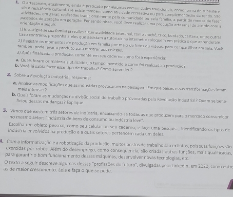  O artesanato, atualmente, ainda é praticado por algumas comunidades tradicionais, como forma de subsistên-
cia e resistência cultural. Ee existe também como atividade recreativa ou para complementação da renda. São
atividades, em geraí, realizadas tradicionalmente pela comunidade ou pela família, a partir de modos de fazer
orientação a seguir. passados de geração em geração. Pensando nisso, você deve realizar uma produção artesanal de acordo com a
1) Investigue se sua família já realiza alguma atividade artesanal, como crochê, tricó, bordado, cestaria, entre outras.
Caso contrário, proponha a eles que assistam a tutoriais na internet e coloquem em prática o que aprenderam
2) Registre os momentos de produção em família por meio de fotos ou vídeos, para compartilhar em saia. Você
também pode levar o produto para mostrar aos colegas
3) Após finalizada a produção, comente em seu caderno como foi a experiência:
a. Quais foram os materiais utilizados, o tempo investido e como foi realizada a produção?
b. Vocêjá sabia fazer esse tipo de trabalho? Como aprendeu?
2, Sobre a Revolução Industrial, responda:
a Analise as modificações que as indústrias provocaram na paisagem. Em que países essas transformações foram
mais intensas?
b. Quais foram as mudanças na divisão social do trabalho provocadas pela Revolução Industrial? Quem se bene
ficiou dessas mudanças? Explique.
3. Vimos que existem três setores de indústria, encaixando-se todas as que produzem para o mercado consumidor
no mesmo setor: "indústria de bens de consumo ou indústria leve".
Escolha um objeto pessoal, como seu celular ou seu caderno, e faça uma pesquisa, identificando os tipos de
indústria envolvidos na produção e a quais setores pertencem cada um deles.
Com a informatização e a robotização da produção, muitos postos de trabalho são extintos, pois suas funções são
exercidas por robôs. Além do desemprego, como consequência, são criadas outras funções, mais qualificadas,
para garantir o bom funcionamento dessas máquinas, desenvolver novas tecnologias, etc.
O texto a seguir descreve algumas dessas 'profissões do futuro', divulgadas pelo Linkedln, em 2020, como entre
as de maior crescimento. Leia e faça o que se pede.