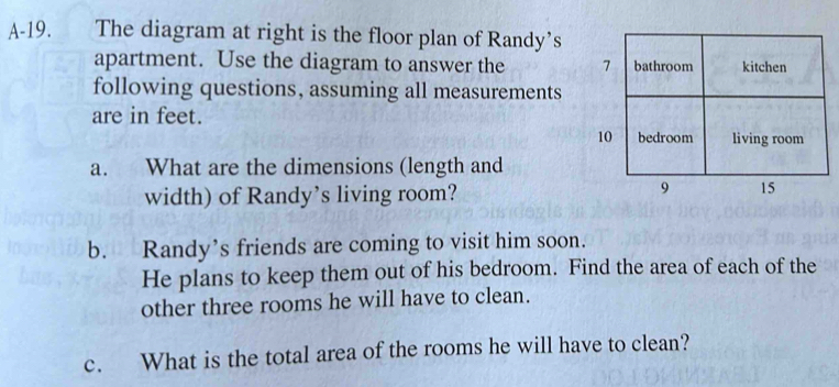 A-19. . The diagram at right is the floor plan of Randy's 
apartment. Use the diagram to answer the 
following questions, assuming all measurements 
are in feet. 
a. What are the dimensions (length and 
width) of Randy’s living room? 
b. Randy’s friends are coming to visit him soon. 
He plans to keep them out of his bedroom. Find the area of each of the 
other three rooms he will have to clean. 
c. What is the total area of the rooms he will have to clean?