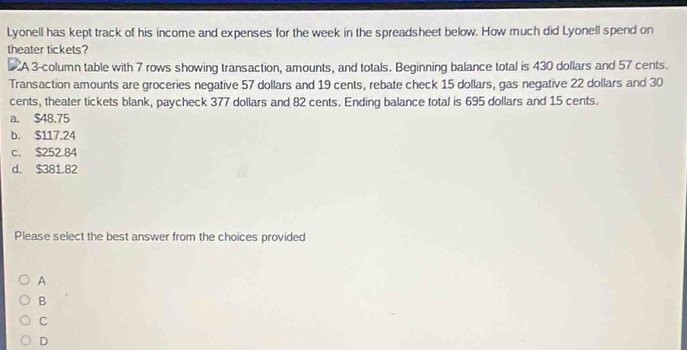 Lyonell has kept track of his income and expenses for the week in the spreadsheet below. How much did Lyonell spend on
theater tickets?
A 3 -column table with 7 rows showing transaction, amounts, and totals. Beginning balance total is 430 dollars and 57 cents.
Transaction amounts are groceries negative 57 dollars and 19 cents, rebate check 15 dollars, gas negative 22 dollars and 30
cents, theater tickets blank, paycheck 377 dollars and 82 cents. Ending balance total is 695 dollars and 15 cents.
a. $48.75
b. $117.24
c. $252.84
d. $381.82
Please select the best answer from the choices provided
A
B
C
D