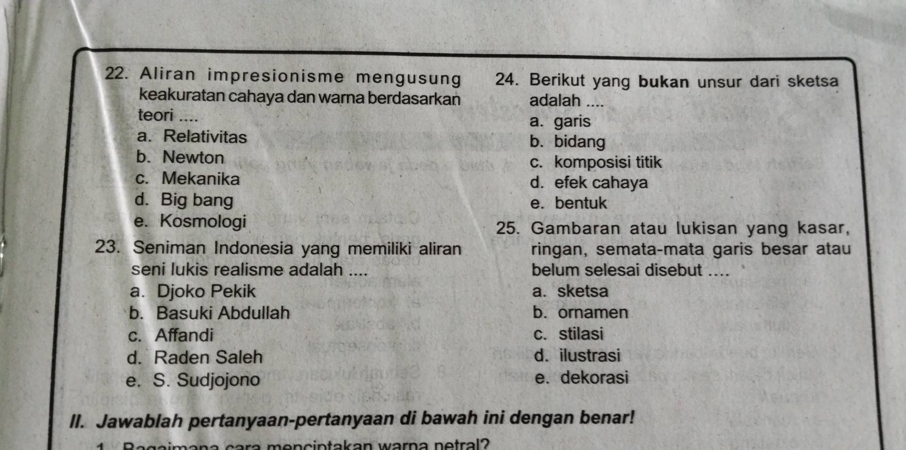 Aliran impresionisme mengusung 24. Berikut yang bukan unsur dari sketsa
keakuratan cahaya dan warna berdasarkan
adalah ....
teori_
a. garis
a. Relativitas b. bidang
b. Newton c. komposisi titik
c. Mekanika d. efek cahaya
d. Big bang e. bentuk
e. Kosmologi
25. Gambaran atau lukisan yang kasar,
23. Seniman Indonesia yang memiliki aliran ringan, semata-mata garis besar atau
seni lukis realisme adalah .... belum selesai disebut ....
a. Djoko Pekik a. sketsa
b. Basuki Abdullah b.ornamen
c. Affandi c. stilasi
d. Raden Saleh d. ilustrasi
e. S. Sudjojono e. dekorasi
II. Jawablah pertanyaan-pertanyaan di bawah ini dengan benar!
n c a ra mencintakan warna netral?