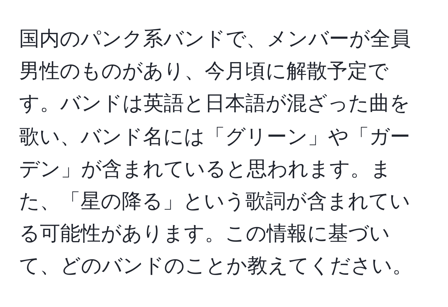 国内のパンク系バンドで、メンバーが全員男性のものがあり、今月頃に解散予定です。バンドは英語と日本語が混ざった曲を歌い、バンド名には「グリーン」や「ガーデン」が含まれていると思われます。また、「星の降る」という歌詞が含まれている可能性があります。この情報に基づいて、どのバンドのことか教えてください。