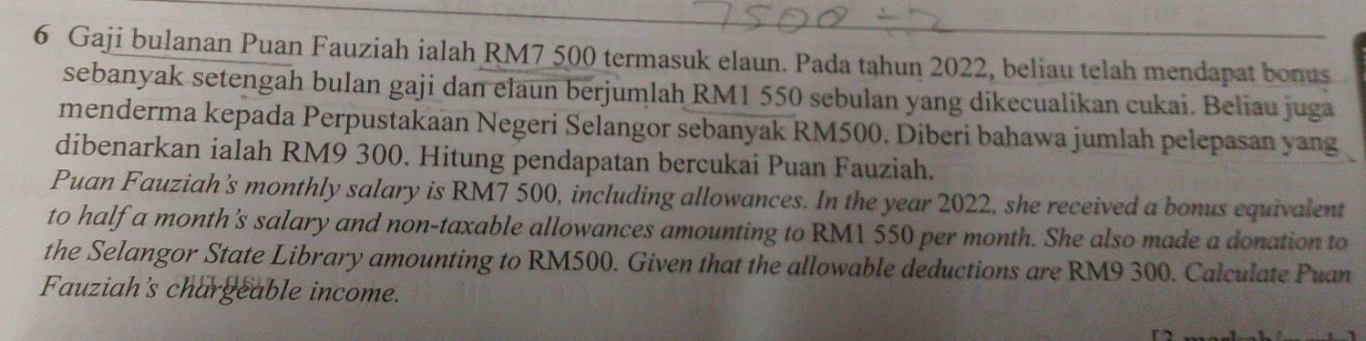 Gaji bulanan Puan Fauziah ialah RM7 500 termasuk elaun. Pada tahun 2022, beliau telah mendapat bonus 
sebanyak setengah bulan gaji dan elaun berjumlah RM1 550 sebulan yang dikecualikan cukai. Beliau juga 
menderma kepada Perpustakaan Negeri Selangor sebanyak RM500. Diberi bahawa jumlah pelepasan yang 
dibenarkan ialah RM9 300. Hitung pendapatan bercukai Puan Fauziah. 
Puan Fauziah's monthly salary is RM7 500, including allowances. In the year 2022, she received a bonus equivalent 
to half a month's salary and non-taxable allowances amounting to RM1 550 per month. She also made a donation to 
the Selangor State Library amounting to RM500. Given that the allowable deductions are RM9 300. Calculate Puan 
Fauziah's chargeable income.