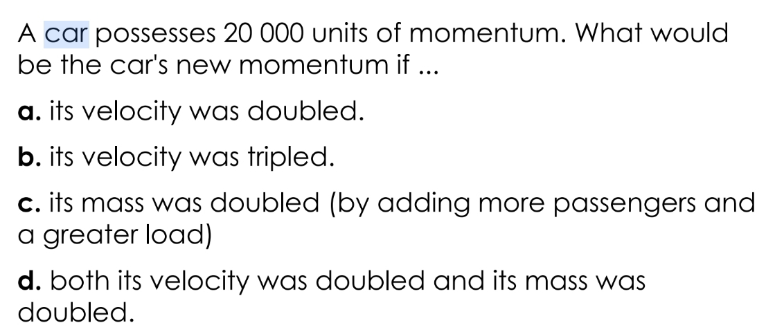 A car possesses 20 000 units of momentum. What would
be the car's new momentum if ...
a. its velocity was doubled.
b. its velocity was tripled.
c. its mass was doubled (by adding more passengers and
a greater load)
d. both its velocity was doubled and its mass was
doubled.