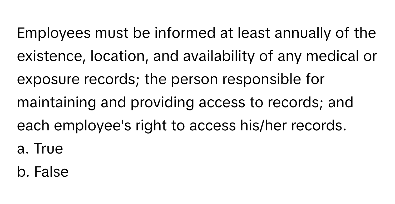 Employees must be informed at least annually of the existence, location, and availability of any medical or exposure records; the person responsible for maintaining and providing access to records; and each employee's right to access his/her records.

a. True
b. False