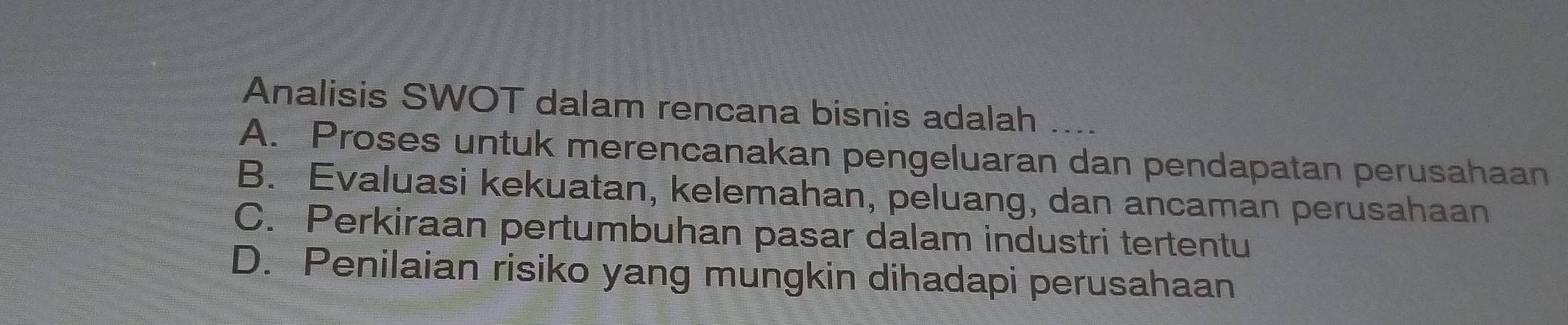 Analisis SWOT dalam rencana bisnis adalah
A. Proses untuk merencanakan pengeluaran dan pendapatan perusahaan
B. Evaluasi kekuatan, kelemahan, peluang, dan ancaman perusahaan
C. Perkiraan pertumbuhan pasar dalam industri tertentu
D. Penilaian risiko yang mungkin dihadapi perusahaan