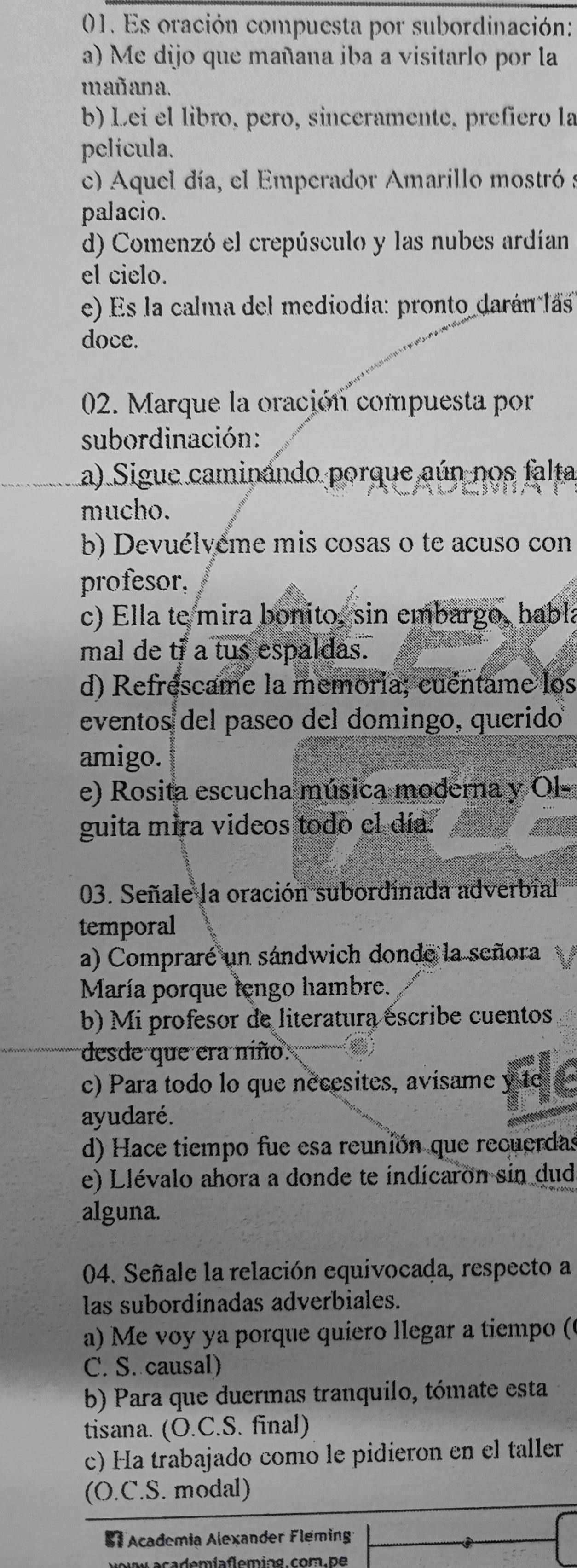 Es oración compuesta por subordinación:
a) Me dijo que mañana iba a visitarlo por la
mañana.
b) Lei el libro, pero, sinceramente, prefíero la
película.
c) Aquel día, el Emperador Amarillo mostró a
palacio.
d) Comenzó el crepúsculo y las nubes ardían
el cielo.
e) Es la calma del mediodía: pronto darán lás
doce.
02. Marque la oración compuesta por
subordinación:
a) Sigue caminando porque aún nos falta
mucho.
b) Devuélvéme mis cosas o te acuso con
profesor,
c) Ella te mira bonito, sin embargo, habla
mal de tf a tus espaldas.
d) Refréscame la memoria; cuéntame los
eventos del paseo del domingo, querido
amigo.
e) Rosita escucha música moderna y Ol-
guita mira videos todo el día.
03. Señale la oración subordinada adverbial
temporal
a) Compraré un sándwich donde la señora
María porque lengo hambre.
b) Mi profesor de literatura éscribe cuentos
desde que era niño.
c) Para todo lo que nécesites, avisame y te
ayudaré.
d) Hace tiempo fue esa reunión que recuerdas
e)  Llévalo ahora a donde te indicaron sin duda
alguna.
04. Señale la relación equivocada, respecto a
las subordínadas adverbiales.
a) Me voy ya porque quiero llegar a tiempo (
C. S. causal)
b) Para que duermas tranquilo, tómate esta
tisana. (O.C.S. final)
c) Ha trabajado comó le pidieron en el taller
(O.C.S. modal)
# Academia Alexander Fleming
academíafleming.com.pe