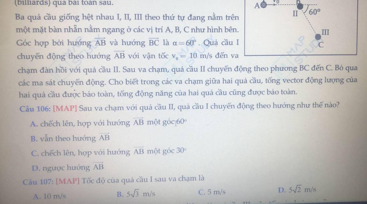 (billiards) qua bài toàn sau.
A yo B
Ba quả cầu giống hệt nhau I, II, III theo thứ tự đang nằm trên
I 60°
một mặt bàn nhẫn nằm ngang ở các vị trí A, B, C như hình bên.
II
Góc hợp bởi hướng vector AB và hướng vector BC là alpha =60°. Quả cầu I
C
chuyển động theo hướng vector AB với vận tốc v_0=10m/s đến va
chạm đàn hồi với quả cầu II. Sau va chạm, quả cầu II chuyển động theo phương BC đến C. Bỏ qua
các ma sát chuyển động. Cho biết trong các va chạm giữa hai quả cầu, tổng vector động lượng của
hai quả cầu được bảo toàn, tổng động năng của hai quả cầu cũng được bảo toàn.
Câu 106: [MAP] Sau va chạm với quả cầu II, quả cầu I chuyển động theo hướng như thế nào?
A. chếch lên, hợp với hướng vector AB một goc160°
B. vẫn theo hướng vector AB
C. chếch lên, hợp với hướng vector AB một góc 30°
D. ngược hướng vector AB
Câu 107: [MAP] Tốc độ của quả cầu I sau va chạm là
A. 10 m/s C. 5 m/s D. 5sqrt(2)m/s
B. 5sqrt(3)m/s