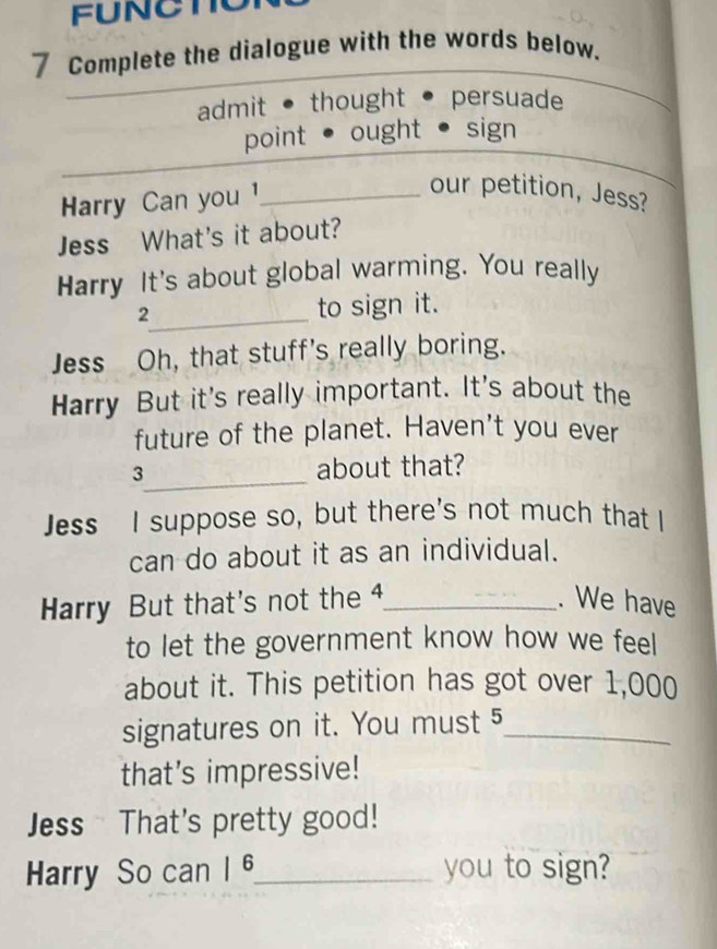 FUNCTO
7 Complete the dialogue with the words below.
admit ● thought persuade
point ● ought sign
Harry Can you 1_
our petition, Jess?
Jess What's it about?
Harry It's about global warming. You really
2_ to sign it.
Jess Oh, that stuff's really boring.
Harry But it's really important. It's about the
future of the planet. Haven't you ever
_
3 about that?
Jess I suppose so, but there's not much that I
can do about it as an individual.
Harry But that's not the 4 _ . We have
to let the government know how we feel
about it. This petition has got over 1,000
signatures on it. You must 5 _
that's impressive!
Jess That's pretty good!
Harry So can | 6 _ you to sign?