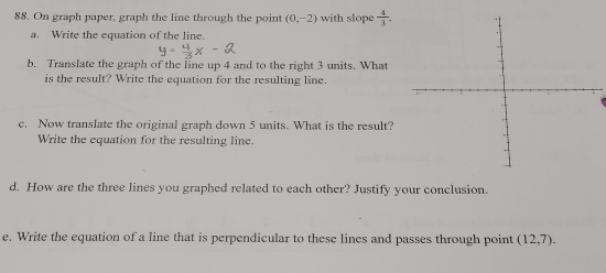 On graph paper, graph the line through the point (0,-2) with slope  4/3 . 
a. Write the equation of the line. 
b. Translate the graph of the line up 4 and to the right 3 units. What 
is the result? Write the equation for the resulting line. 
c. Now translate the original graph down 5 units. What is the result? 
Write the equation for the resulting line. 
d. How are the three lines you graphed related to each other? Justify your conclusion. 
e. Write the equation of a line that is perpendicular to these lines and passes through point (12,7).