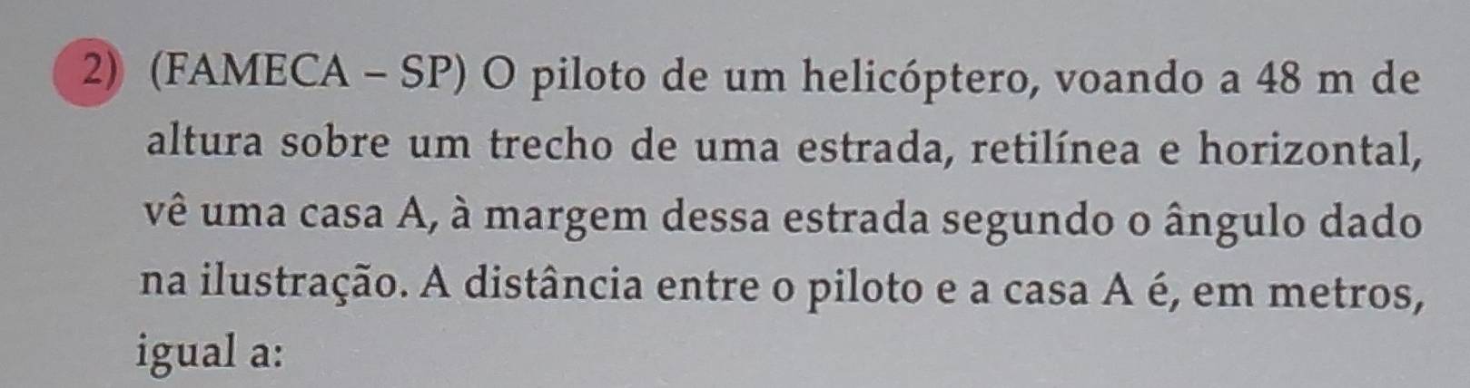 (FAMECA - SP) O piloto de um helicóptero, voando a 48 m de 
altura sobre um trecho de uma estrada, retilínea e horizontal, 
vê uma casa A, à margem dessa estrada segundo o ângulo dado 
na ilustração. A distância entre o piloto e a casa A é, em metros, 
igual a: